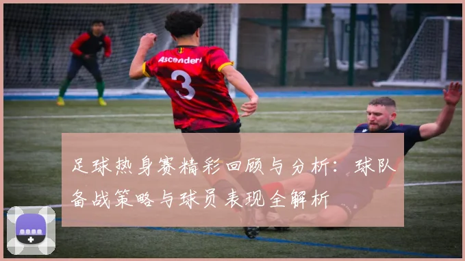 足球热身赛精彩回顾与分析：球队备战策略与球员表现全解析