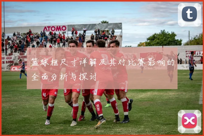 篮球框尺寸详解及其对比赛影响的全面分析与探讨