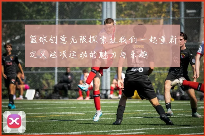 篮球创意无限探索让我们一起重新定义这项运动的魅力与乐趣