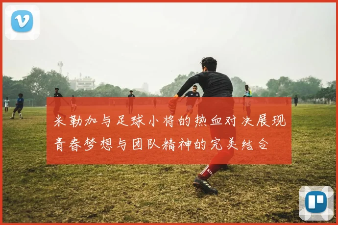 米勒加与足球小将的热血对决展现青春梦想与团队精神的完美结合